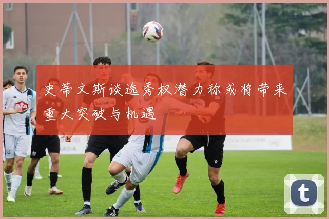史蒂文斯谈选秀权潜力称或将带来重大突破与机遇