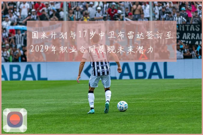 国米计划与17岁中卫布雷达签订至2029年职业合同展现未来潜力