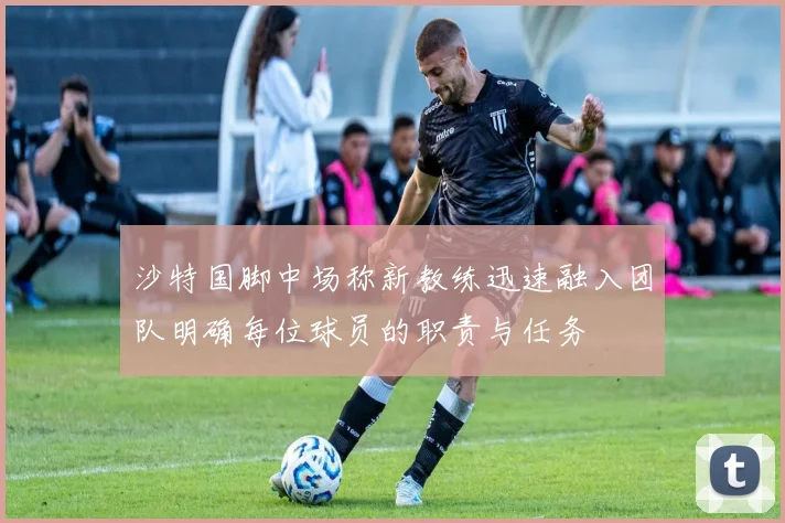 沙特国脚中场称新教练迅速融入团队明确每位球员的职责与任务