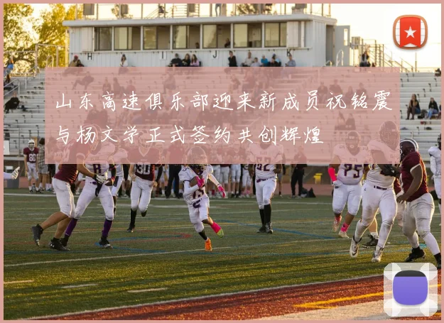 山东高速俱乐部迎来新成员祝铭震与杨文学正式签约共创辉煌