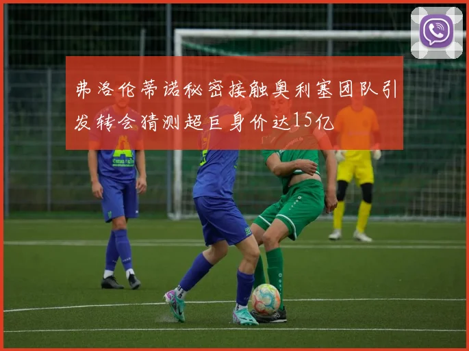 弗洛伦蒂诺秘密接触奥利塞团队引发转会猜测超巨身价达15亿