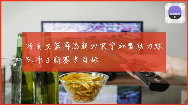 河南女篮再添新血宋宁加盟助力球队冲击新赛季目标