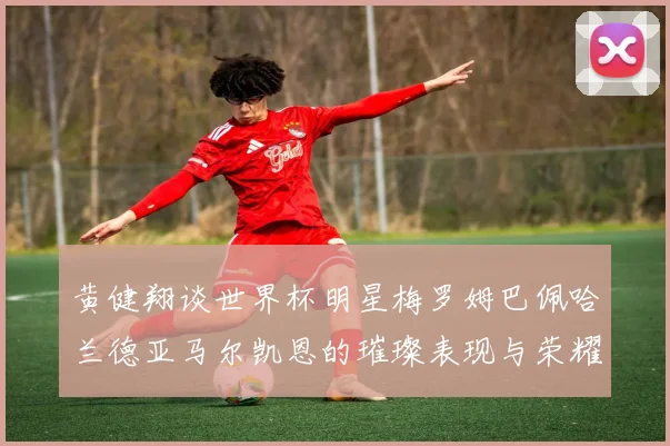 黄健翔谈世界杯明星梅罗姆巴佩哈兰德亚马尔凯恩的璀璨表现与荣耀时刻