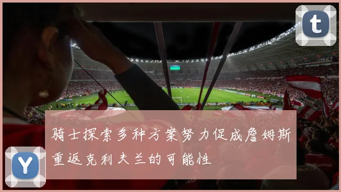 骑士探索多种方案努力促成詹姆斯重返克利夫兰的可能性