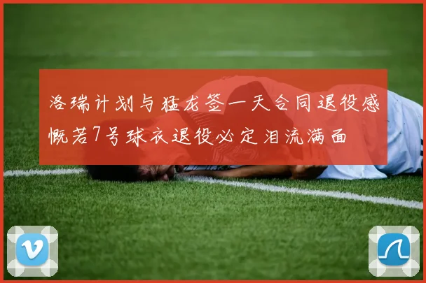 洛瑞计划与猛龙签一天合同退役感慨若7号球衣退役必定泪流满面