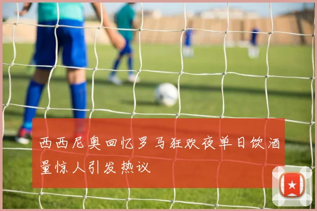 西西尼奥回忆罗马狂欢夜单日饮酒量惊人引发热议