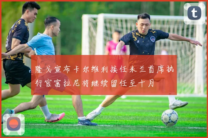 隆戈宣布卡尔维利接任米兰首席执行官富拉尼将继续留任至十月