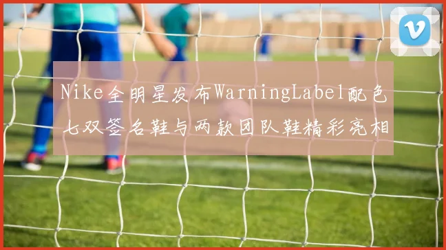 Nike全明星发布WarningLabel配色七双签名鞋与两款团队鞋精彩亮相