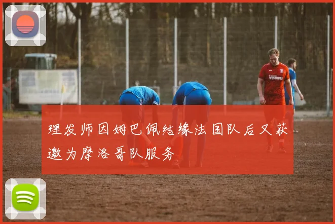 理发师因姆巴佩结缘法国队后又获邀为摩洛哥队服务
