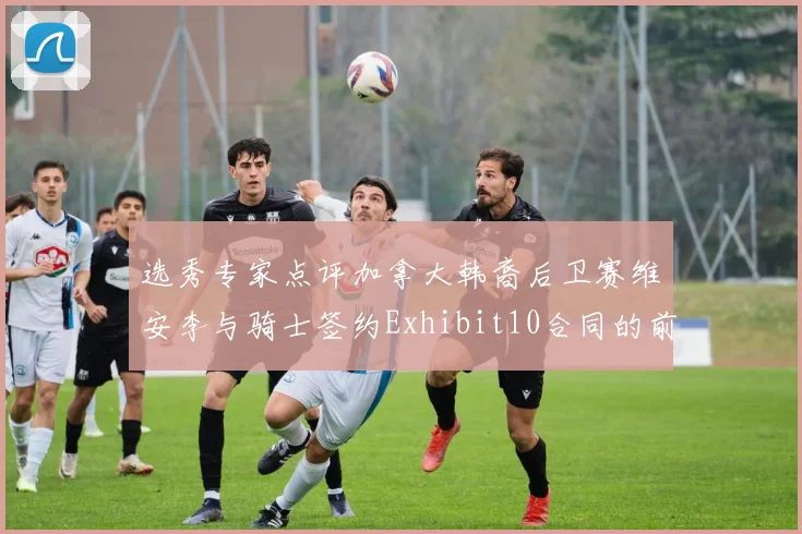选秀专家点评加拿大韩裔后卫赛维安李与骑士签约Exhibit10合同的前景分析
