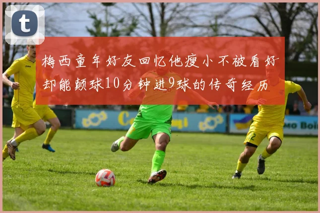 梅西童年好友回忆他瘦小不被看好却能颠球10分钟进9球的传奇经历