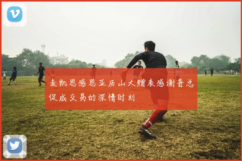 麦凯恩感恩亚历山大赠表感谢普总促成交易的深情时刻