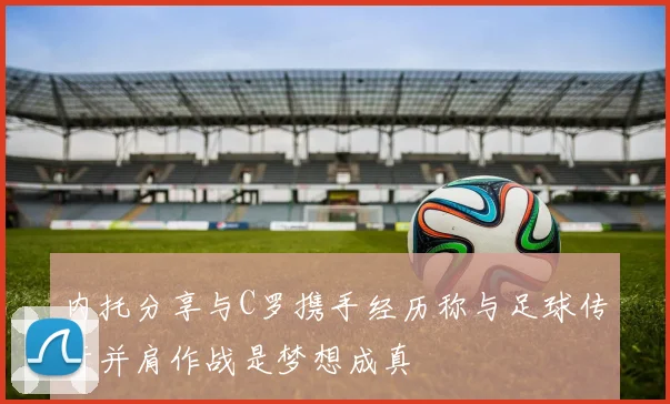 内托分享与C罗携手经历称与足球传奇并肩作战是梦想成真