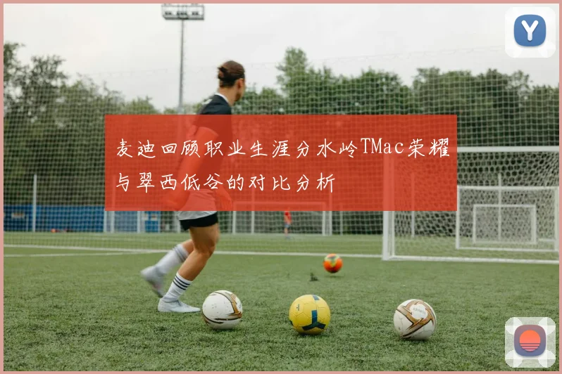 麦迪回顾职业生涯分水岭TMac荣耀与翠西低谷的对比分析
