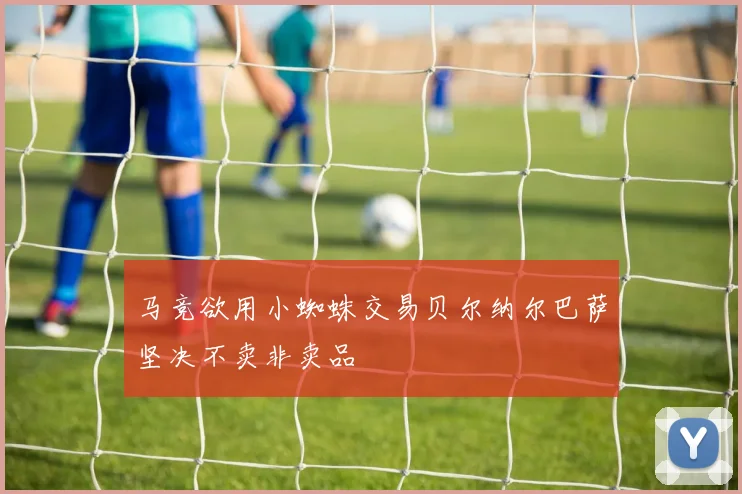 马竞欲用小蜘蛛交易贝尔纳尔巴萨坚决不卖非卖品