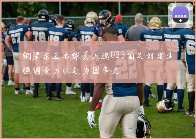 铜梁龙五名球员入选U23国足刘建业强调全力以赴为国争光