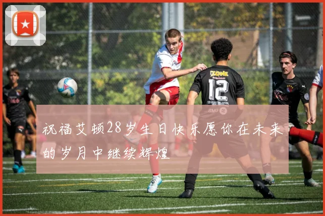 祝福艾顿28岁生日快乐愿你在未来的岁月中继续辉煌
