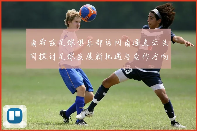 南希兹足球俱乐部访问南通支云共同探讨足球发展新机遇与合作方向