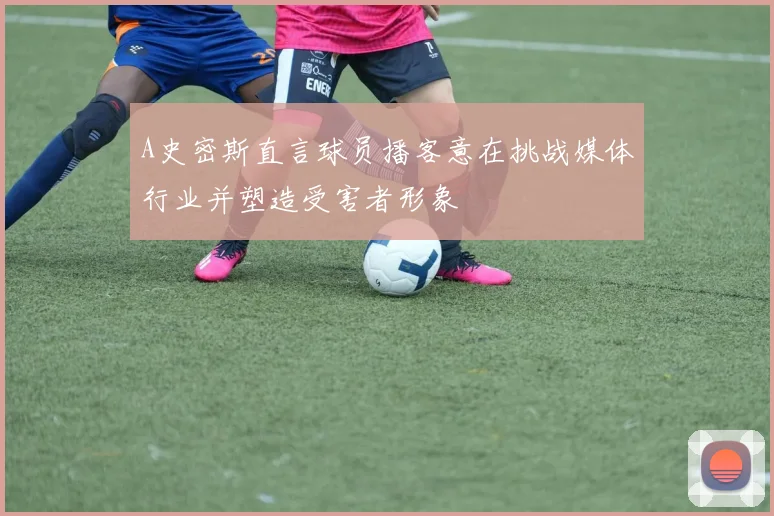A史密斯直言球员播客意在挑战媒体行业并塑造受害者形象