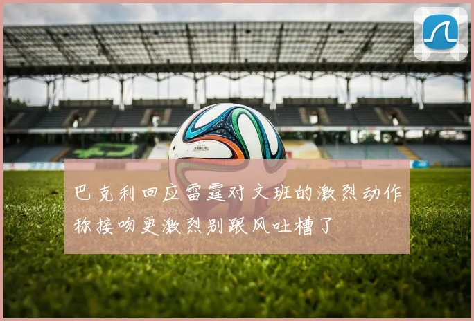 巴克利回应雷霆对文班的激烈动作称接吻更激烈别跟风吐槽了