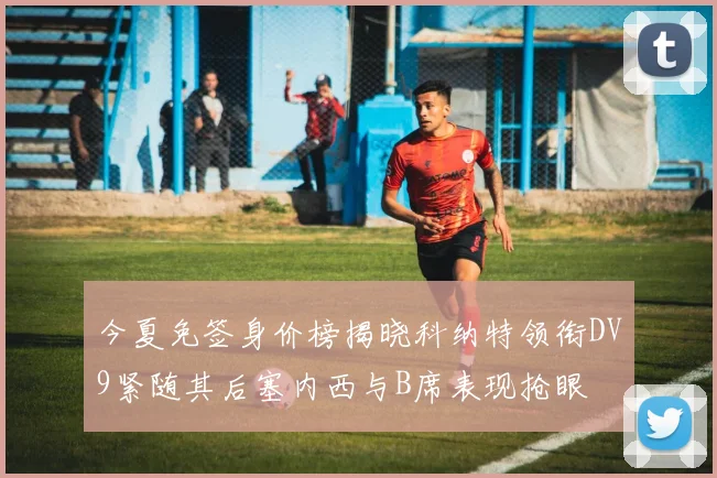 今夏免签身价榜揭晓科纳特领衔DV9紧随其后塞内西与B席表现抢眼