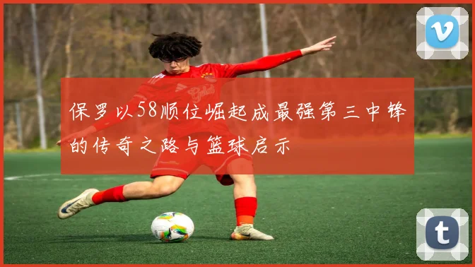 保罗以58顺位崛起成最强第三中锋的传奇之路与篮球启示