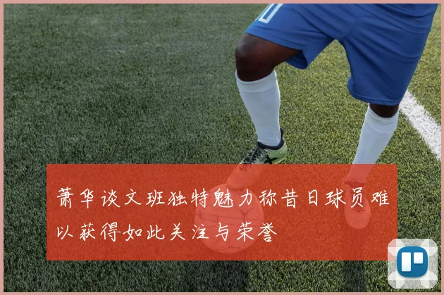 萧华谈文班独特魅力称昔日球员难以获得如此关注与荣誉
