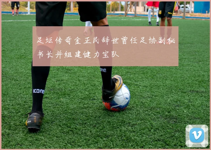足坛传奇金正民辞世曾任足协副秘书长并组建健力宝队