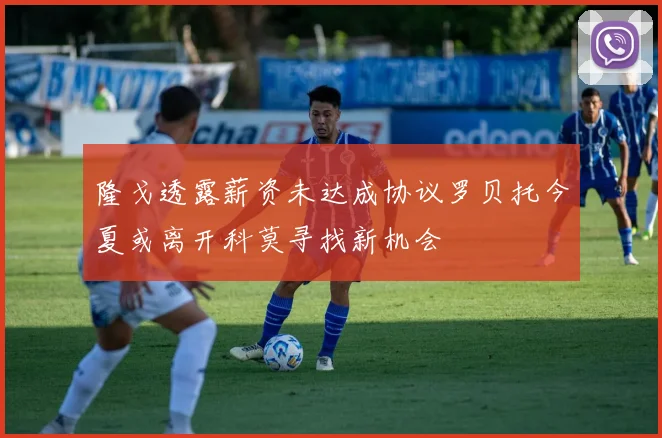 隆戈透露薪资未达成协议罗贝托今夏或离开科莫寻找新机会