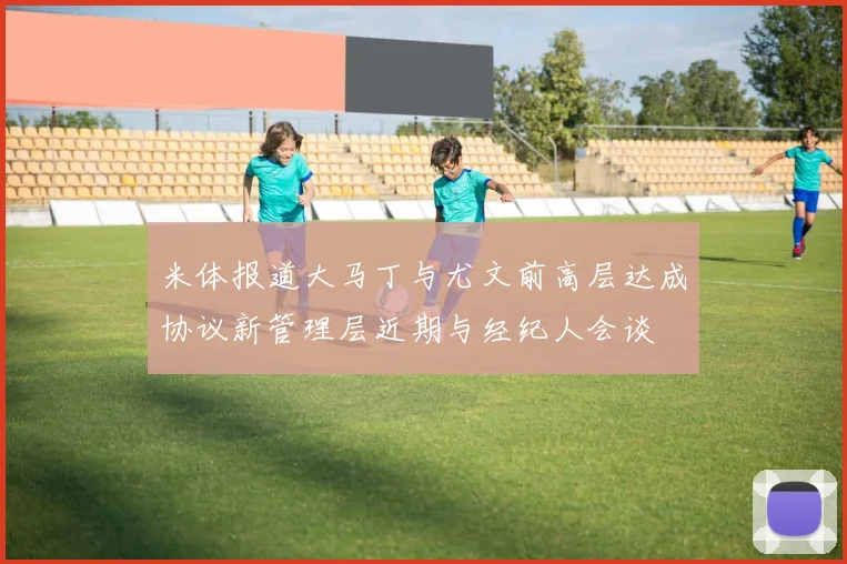 米体报道大马丁与尤文前高层达成协议新管理层近期与经纪人会谈