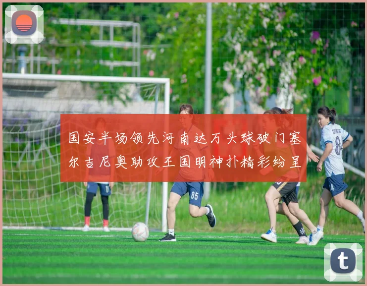 国安半场领先河南达万头球破门塞尔吉尼奥助攻王国明神扑精彩纷呈