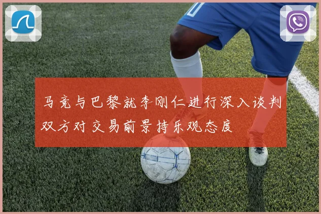 马竞与巴黎就李刚仁进行深入谈判双方对交易前景持乐观态度