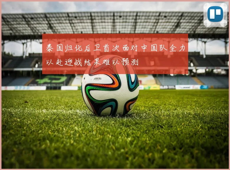 泰国归化后卫首次面对中国队全力以赴迎战结果难以预测