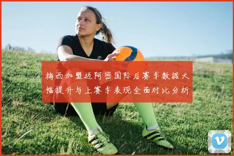 梅西加盟迈阿密国际后赛季数据大幅提升与上赛季表现全面对比分析