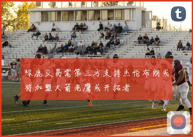 绿鹿交易需第三方支持杰伦布朗或将加盟火箭老鹰或开拓者
